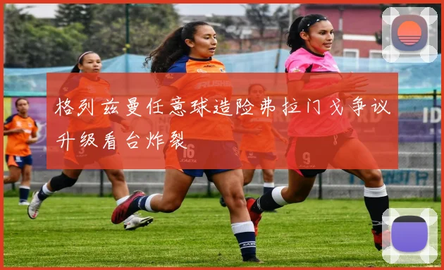 格列兹曼任意球造险弗拉门戈争议升级看台炸裂