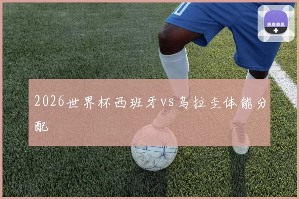 2026世界杯西班牙vs乌拉圭体能分配