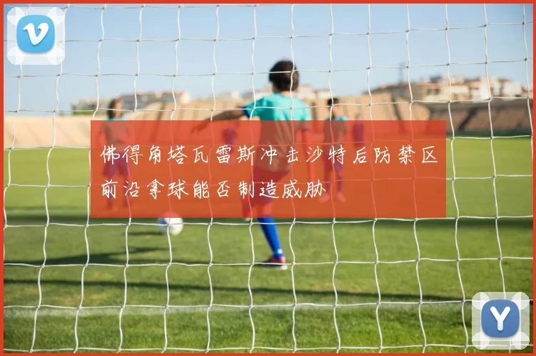 佛得角塔瓦雷斯冲击沙特后防禁区前沿拿球能否制造威胁