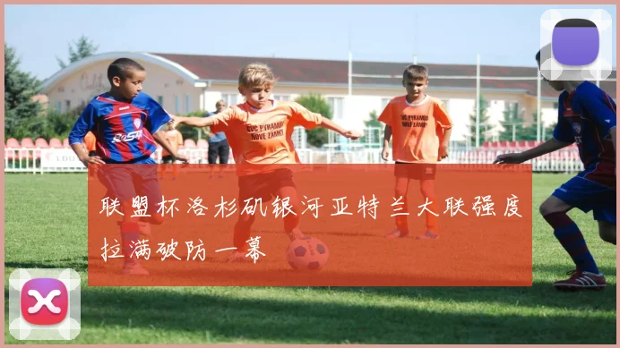 联盟杯洛杉矶银河亚特兰大联强度拉满破防一幕