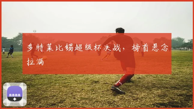 多特莱比锡超级杯决战，榜首悬念拉满