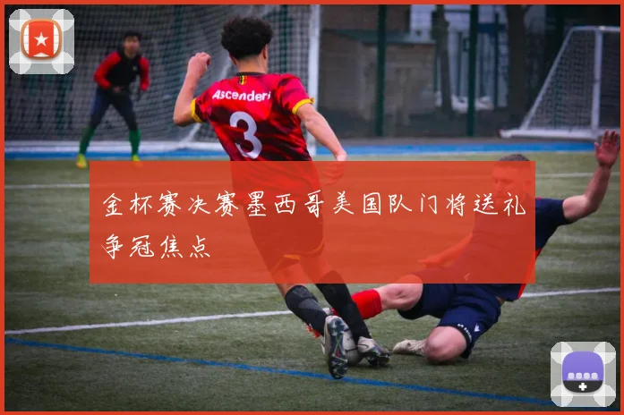 金杯赛决赛墨西哥美国队门将送礼争冠焦点