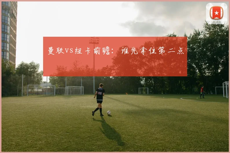曼联vs纽卡前瞻:谁先拿住第二点