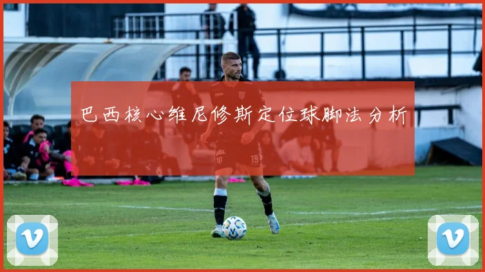 巴西核心维尼修斯定位球脚法分析