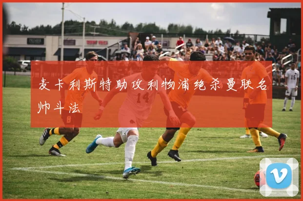 麦卡利斯特助攻利物浦绝杀曼联名帅斗法