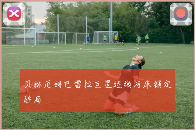 贝林厄姆巴雷拉巨星连线河床锁定胜局