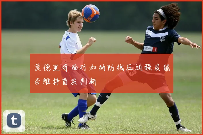 莫德里奇面对加纳防线压迫强度能否维持首发判断
