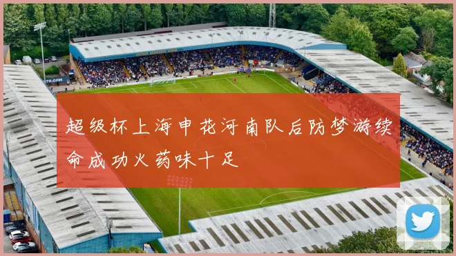 超级杯上海申花河南队后防梦游续命成功火药味十足