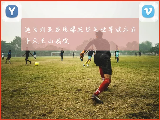 迪马利亚逆境爆发逆足世界波本菲卡天王山战役