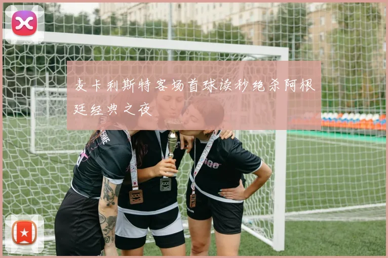 麦卡利斯特客场首球读秒绝杀阿根廷经典之夜