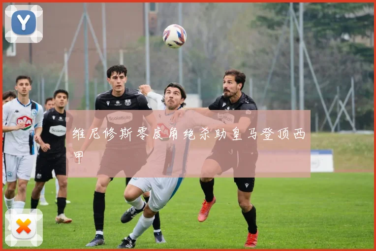 维尼修斯零度角绝杀助皇马登顶西甲
