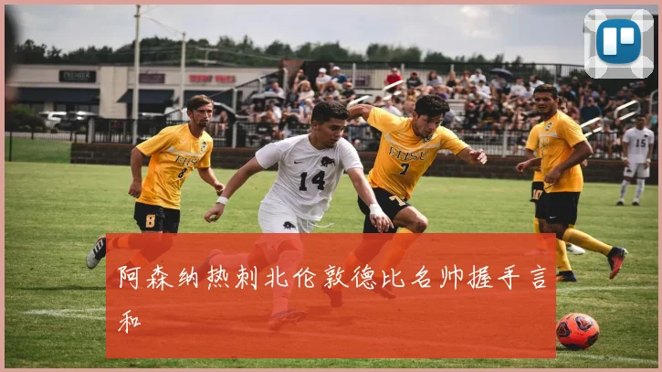 阿森纳热刺北伦敦德比名帅握手言和