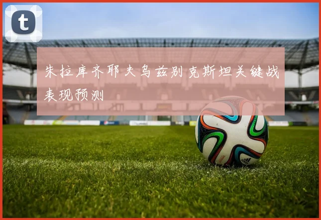 朱拉库齐耶夫乌兹别克斯坦关键战表现预测