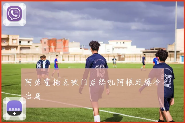 阿劳霍抢点破门后怒吼阿根廷爆冷出局
