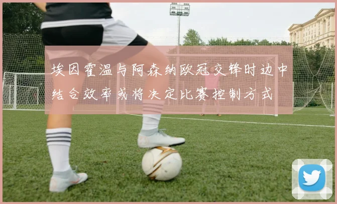 埃因霍温与阿森纳欧冠交锋时边中结合效率或将决定比赛控制方式