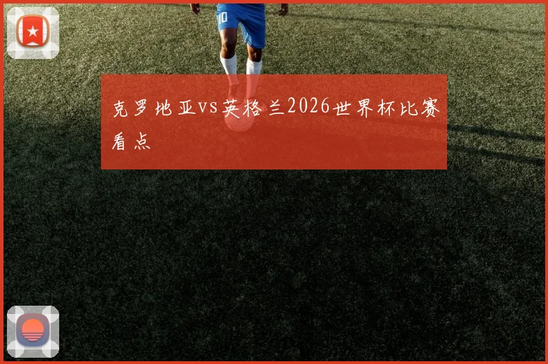 克罗地亚vs英格兰2026世界杯比赛看点