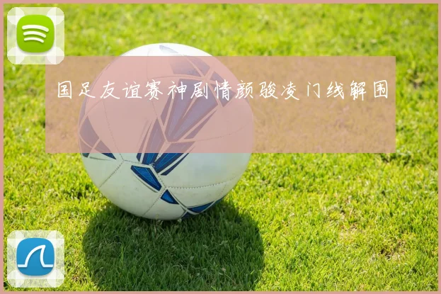 国足友谊赛神剧情颜骏凌门线解围