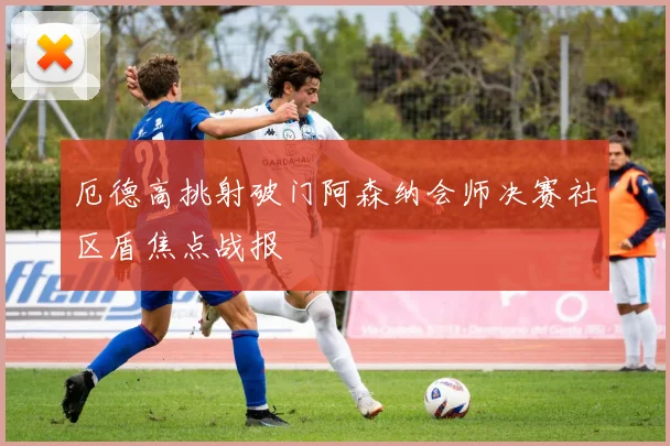 厄德高挑射破门阿森纳会师决赛社区盾焦点战报