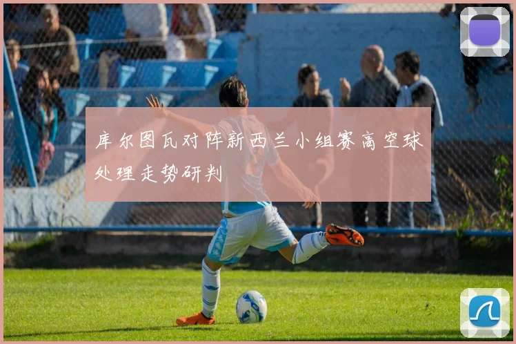 库尔图瓦对阵新西兰小组赛高空球处理走势研判