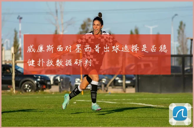 威廉斯面对墨西哥出球选择是否稳健扑救数据研判