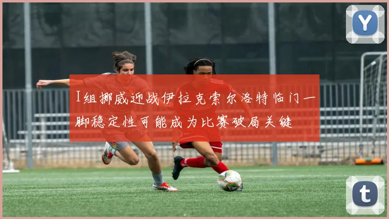 I组挪威迎战伊拉克索尔洛特临门一脚稳定性可能成为比赛破局关键