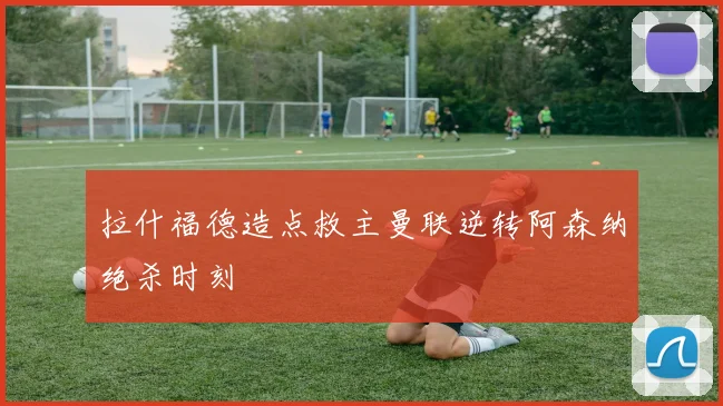 拉什福德造点救主曼联逆转阿森纳绝杀时刻