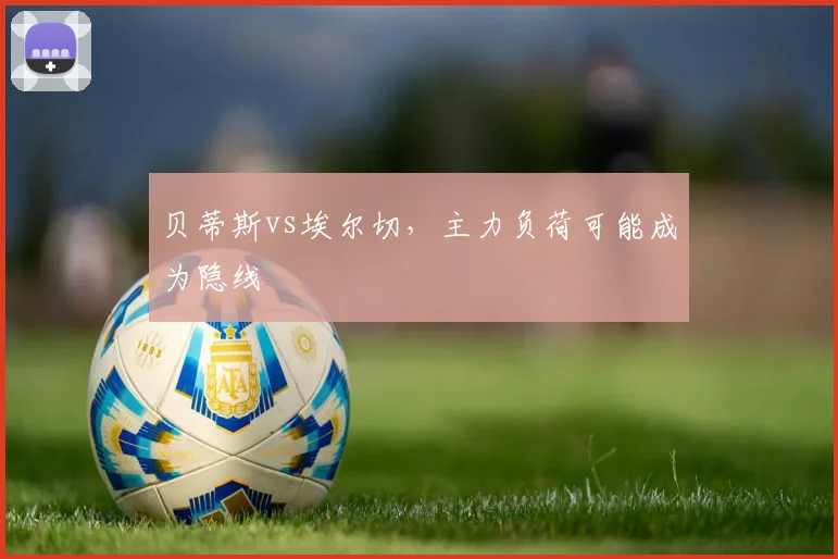 贝蒂斯vs埃尔切，主力负荷可能成为隐线