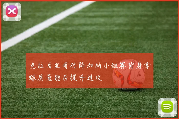 克拉马里奇对阵加纳小组赛背身拿球质量能否提升进攻