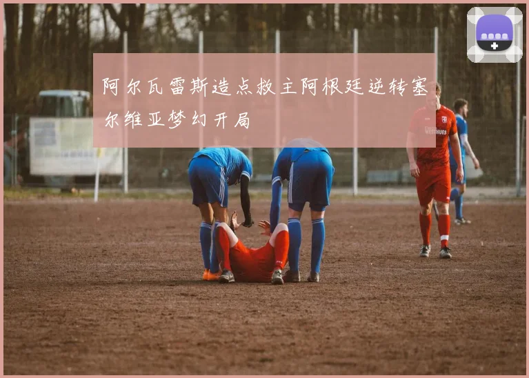 阿尔瓦雷斯造点救主阿根廷逆转塞尔维亚梦幻开局
