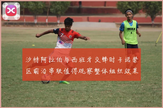 沙特阿拉伯与西班牙交锋时卡诺禁区前沿串联值得观察整体组织效果