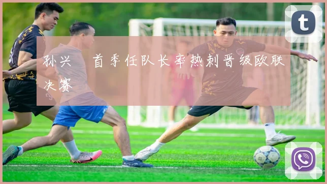 孙兴慜首季任队长率热刺晋级欧联决赛