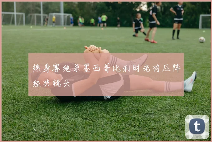 热身赛绝杀墨西哥比利时老将压阵经典镜头