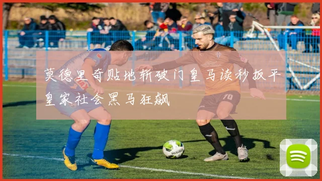 莫德里奇贴地斩破门皇马读秒扳平皇家社会黑马狂飙