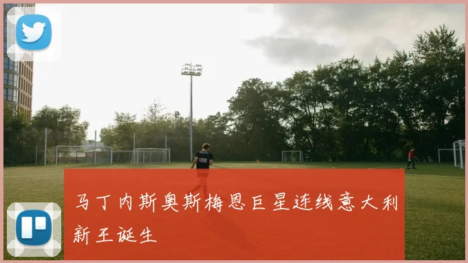 马丁内斯奥斯梅恩巨星连线意大利新王诞生