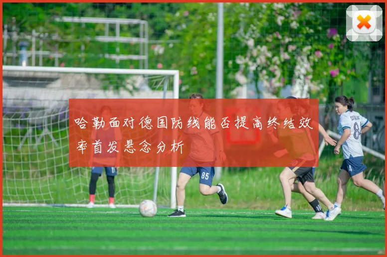 哈勒面对德国防线能否提高终结效率首发悬念分析