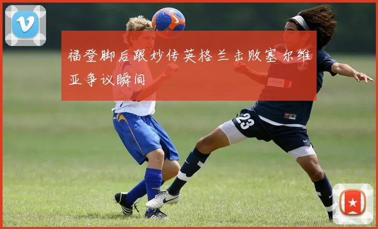 福登脚后跟妙传英格兰击败塞尔维亚争议瞬间