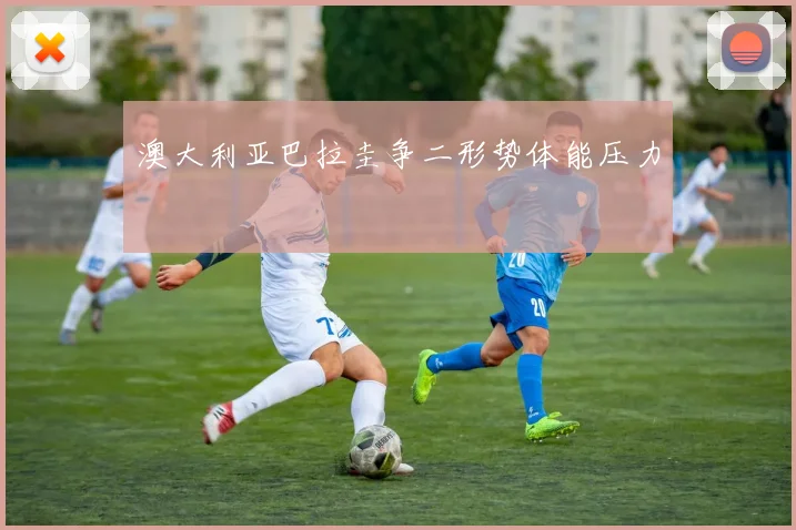 澳大利亚巴拉圭争二形势体能压力