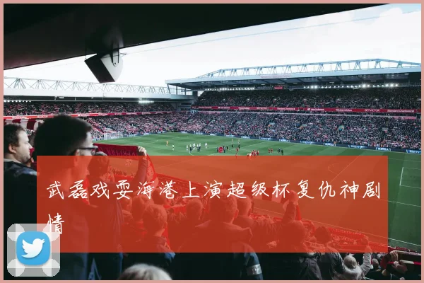 武磊戏耍海港上演超级杯复仇神剧情