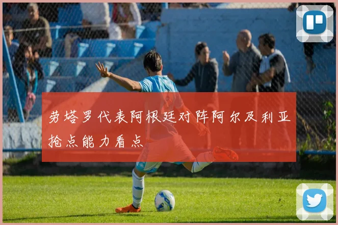 劳塔罗代表阿根廷对阵阿尔及利亚抢点能力看点