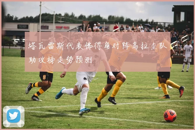 塔瓦雷斯代表佛得角对阵乌拉圭队助攻榜走势预测