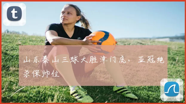 山东泰山三球大胜津门虎，亚冠绝杀保帅位