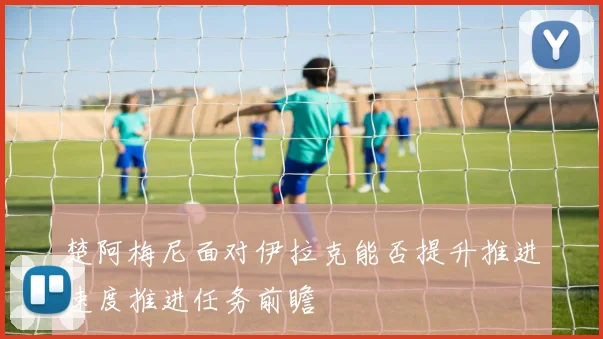 楚阿梅尼面对伊拉克能否提升推进速度推进任务前瞻