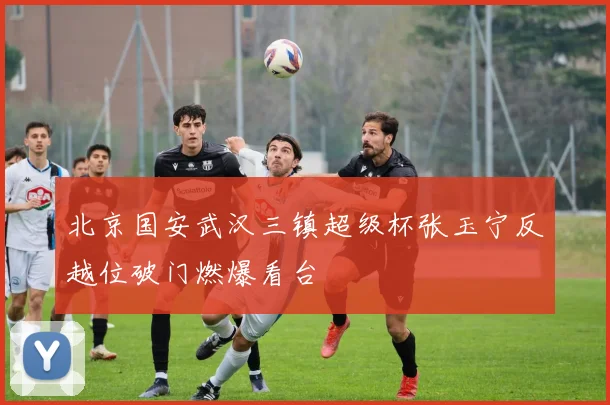 北京国安武汉三镇超级杯张玉宁反越位破门燃爆看台