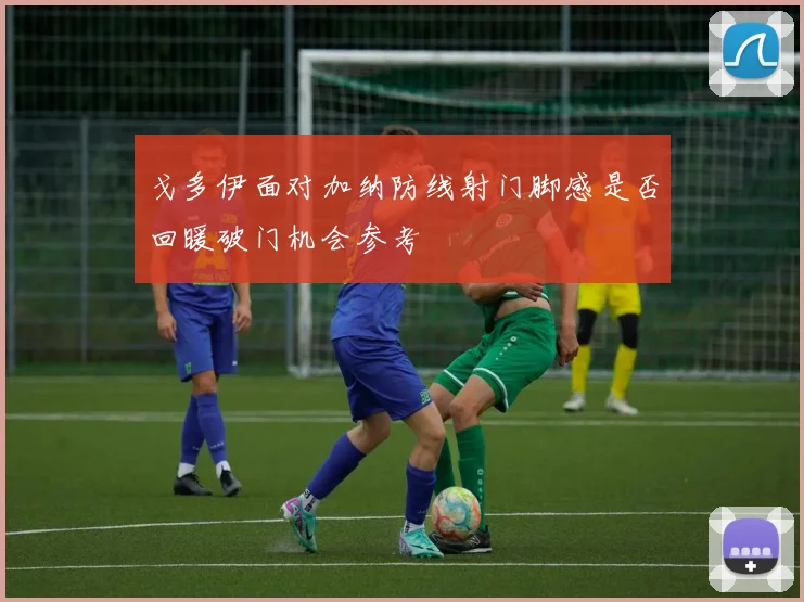 戈多伊面对加纳防线射门脚感是否回暖破门机会参考