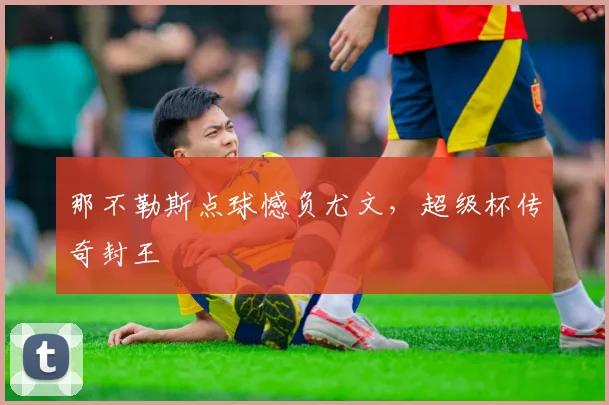 那不勒斯点球憾负尤文，超级杯传奇封王