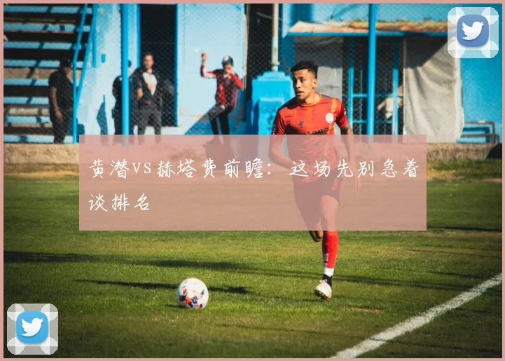 黄潜vs赫塔费前瞻:这场先别急着谈排名