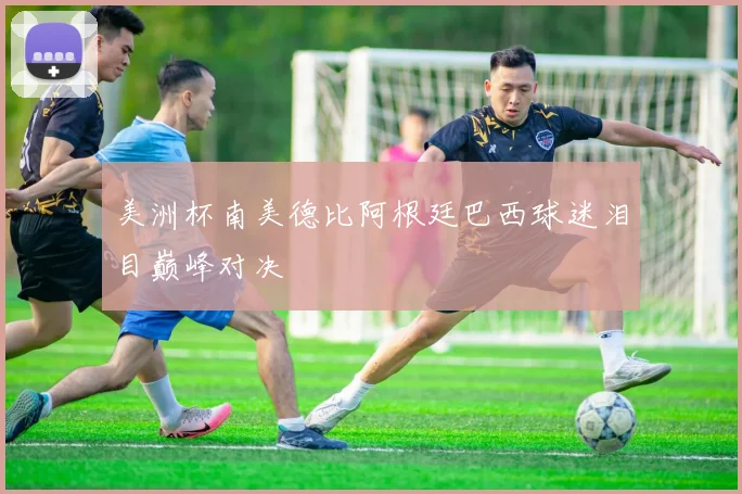 美洲杯南美德比阿根廷巴西球迷泪目巅峰对决