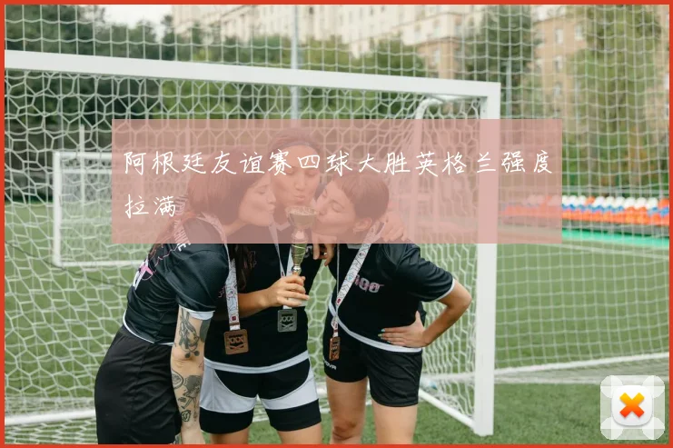 阿根廷友谊赛四球大胜英格兰强度拉满